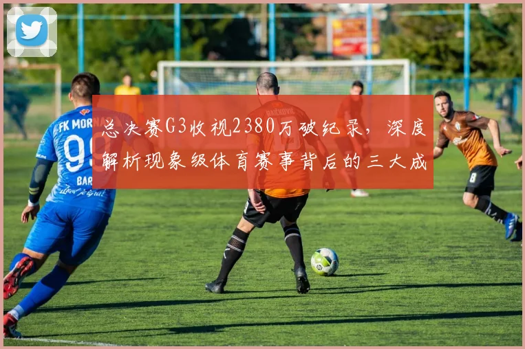 总决赛G3收视2380万破纪录，深度解析现象级体育赛事背后的三大成因与营销启示