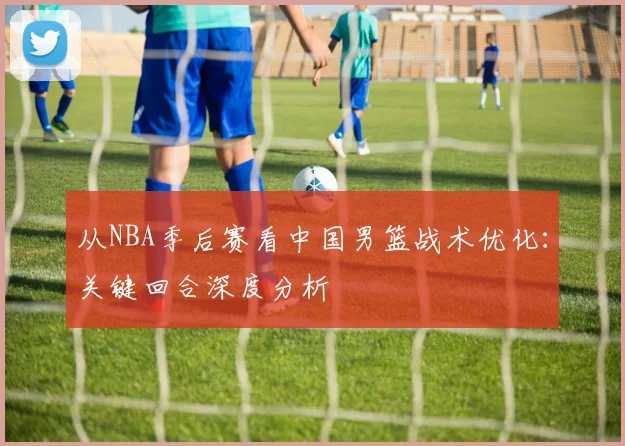 从NBA季后赛看中国男篮战术优化：关键回合深度分析