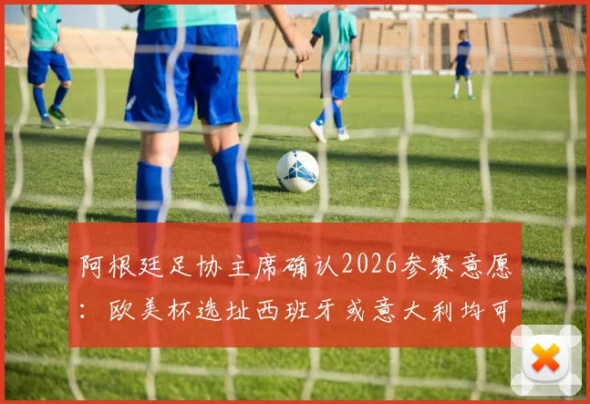 阿根廷足协主席确认2026参赛意愿：欧美杯选址西班牙或意大利均可接受