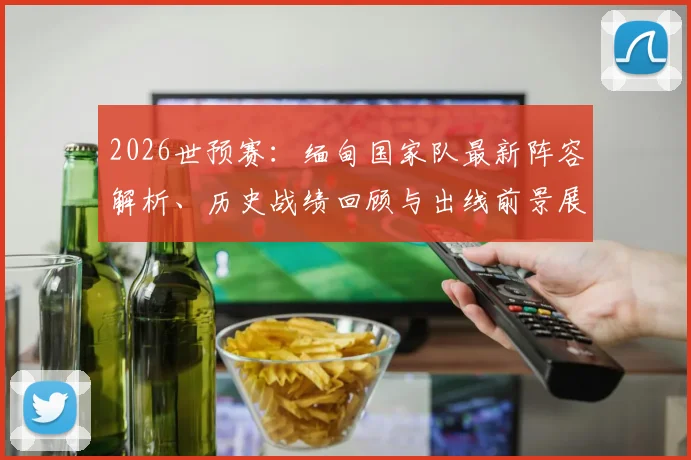 2026世预赛:缅甸国家队最新阵容解析、历史战绩回顾与出线前景展望