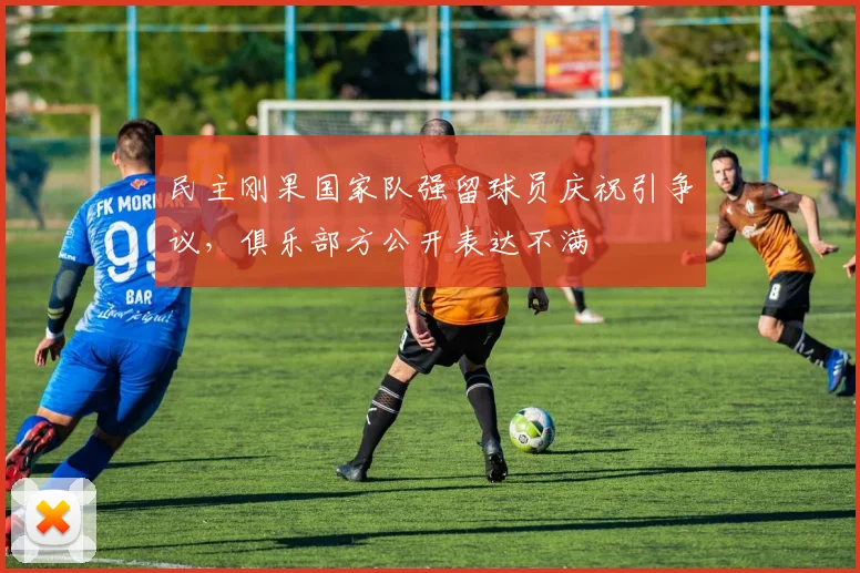 民主刚果国家队强留球员庆祝引争议，俱乐部方公开表达不满