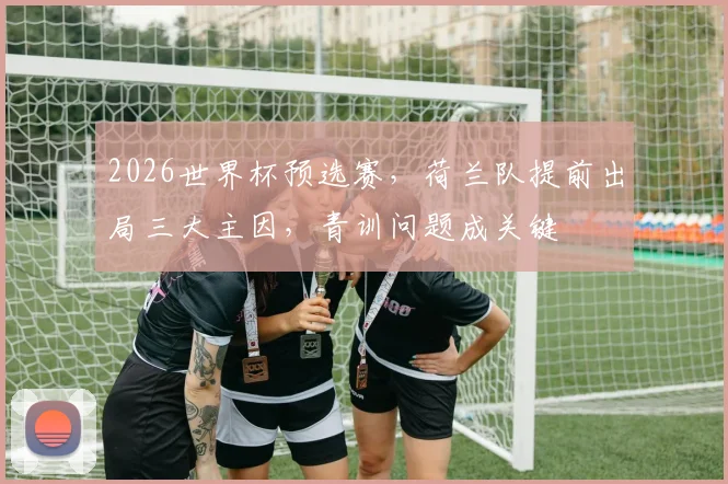 2026世界杯预选赛,荷兰队提前出局三大主因,青训问题成关键