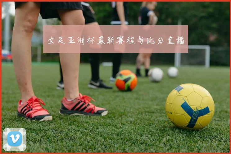 女足亚洲杯最新赛程与比分直播