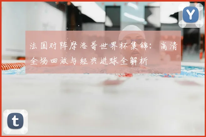 法国对阵摩洛哥世界杯集锦：高清全场回放与经典进球全解析